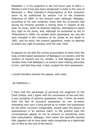 Middleton J. in his judgment in the Full Court case of Odris v.
Mendis,4 and it has also been recognized in India in the case of
Bahavant v. Bhal Chandra.5 Presumptions of this character
seem to be authorized by section 114 of the Evidence
Ordinance of 1895. In the present case, although. Babappu,
according to his own evidence, knew that his co-owners had
during his minority granted a mining lease in respect of the
land, he never, when he attained majority, attempted to assert
any right to his share, and, although he purported to sell to
Tillekeratne in 1895, his vendee never possessed, nor was the
land included in the inventory of his estate on his death in
1901, and his heirs, the present appellants, made no attempt
to assert any right to possess until the year 1916.
It appears to me that the correct presumption to draw from the
long uninterrupted possession of Babappu's co-owners, and the
conduct of himself and his vendee, is that Babappu and his
vendee knew that Babappu's co-owners were holding adversely
to him, and that they had, in fact, ousted him from possession.
I would therefore dismiss the appeal, with costs.
DE SAMPAYO J.-
I have had the advantage of perusing the judgment of the
Chief Justice, and I agree with his conclusions of law and fact.
A pre¬sumption of adverse possession may, I think, be drawn
from the fact of exclusive possession by one co-owner
extending over such a long period as to render non-possession
by the other co-owner inexplicable, except upon the theory of
acquiescence in an adverse claim. In the present case the
circumstances appear to me to amount to something more
than presumption. Babappu, from whom the plaintiffs claimed
title, appears not to have been really recognized as a legitimate
son of Allis by the rest of the family.
 