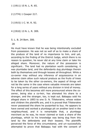 1 (1911) 15 N. L. R. 65.
2 (1774) 1 Cowper 217.
3 (1915) 1 C. W. R. 92.
4 (1910) 13 N. L. R. 309.
5. L. B. 24 Bom. 300.
28
He must have known that he was being intentionally excluded
from possession. He was not so well of as to make a share of
the produce of the land of no importance to him, and yet,
according to the finding of the District Judge, which there is no
reason to question, he never did at any time claim or take his
alleged share. Moreover, the nature of the possession is
significant.. The land had no plantation worth considering; it
was plumbabo land, and the defendants dug plumbago therein
both by themselves and through lessees all throughout. While a
co-owner may without any inference of acquiescence in an
adverse claim allow such natural produce as the fruits of trees
to be taken by the other co-owners, the aspect of things will
not be the same in the case where valuable minerals are taken
for a long series of years without any division in kind of money.
The effect of this becomes still more pronounced where the co-
owner, being also a co-heir, has alienated his share to a
stranger, and the stranger, too, is kept out. Babappu sold his
alleged share in 1893 to one D. N. Tillekeratne, whose widow
and children the plaintiffs are, and it is proved that Tillekeratne
never possessed the share he purported to buy. He appears to
have owned and worked a plumbago pit on another land in the
neighbourhood, and it is remarkable that, a plumbago
merchant as he was, he never claimed or took a share of the
plumbago, which to his knowledge was being dug from this
land by the defendants and their lessees. The plaintiffs
perceived the force of this circumstance, and un¬successfully
attempted to prove that Babappu had with the consent of
 