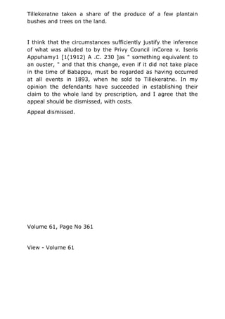 Tillekeratne taken a share of the produce of a few plantain
bushes and trees on the land.
I think that the circumstances sufficiently justify the inference
of what was alluded to by the Privy Council inCorea v. Iseris
Appuhamy1 [1(1912) A .C. 230 ]as " something equivalent to
an ouster, " and that this change, even if it did not take place
in the time of Babappu, must be regarded as having occurred
at all events in 1893, when he sold to Tillekeratne. In my
opinion the defendants have succeeded in establishing their
claim to the whole land by prescription, and I agree that the
appeal should be dismissed, with costs.
Appeal dismissed.
Volume 61, Page No 361
View - Volume 61
 