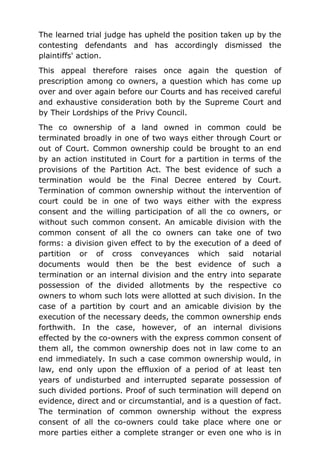 The learned trial judge has upheld the position taken up by the
contesting defendants and has accordingly dismissed the
plaintiffs' action.
This appeal therefore raises once again the question of
prescription among co owners, a question which has come up
over and over again before our Courts and has received careful
and exhaustive consideration both by the Supreme Court and
by Their Lordships of the Privy Council.
The co ownership of a land owned in common could be
terminated broadly in one of two ways either through Court or
out of Court. Common ownership could be brought to an end
by an action instituted in Court for a partition in terms of the
provisions of the Partition Act. The best evidence of such a
termination would be the Final Decree entered by Court.
Termination of common ownership without the intervention of
court could be in one of two ways either with the express
consent and the willing participation of all the co owners, or
without such common consent. An amicable division with the
common consent of all the co owners can take one of two
forms: a division given effect to by the execution of a deed of
partition or of cross conveyances which said notarial
documents would then be the best evidence of such a
termination or an internal division and the entry into separate
possession of the divided allotments by the respective co
owners to whom such lots were allotted at such division. In the
case of a partition by court and an amicable division by the
execution of the necessary deeds, the common ownership ends
forthwith. In the case, however, of an internal divisions
effected by the co-owners with the express common consent of
them all, the common ownership does not in law come to an
end immediately. In such a case common ownership would, in
law, end only upon the effluxion of a period of at least ten
years of undisturbed and interrupted separate possession of
such divided portions. Proof of such termination will depend on
evidence, direct and or circumstantial, and is a question of fact.
The termination of common ownership without the express
consent of all the co-owners could take place where one or
more parties either a complete stranger or even one who is in
 
