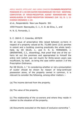 ABDUL MAJEED, APPELLANT, AND UMMU ZANEERA CO-OWNERS-PRESCRIPTIVE
POSSESSION BY A CO-HEIR-OUSTER-FIDEICOMMISSUM FOR FOUR NERATIONS-
COMPUTATION OF PERIOD-PRESCRIPTION AGAINST REMAINDER-MEN AND
MINORS-BURDEN OF PROOF-PRESCRIPTION ORDINANCE (CAP. 55), SS. 3, 13-
EVIDENCE ORDINANCE, S. 114.
et al., Respondents New Law Reports 361
1959 Present: Basnayake, C. J., K. D. de Silva, J., and
H. N. G. Fernando, J.
S. C. 260-D. C. Colombo, 6970/M
On an issue of prescriptive title raised between co-heirs in
respect of a property valued at Rs. 75,000 (land 12.61 perches
in extent and a building covering practically the whole land)-
Held, by DE SILVA, J., and H. N. G. FERNANDO, J.
(BASNAYAKE, C.J., dissenting), that proof that one of the co-
heirs let out the premises and appropriated to himself the
entire rent (which was not much) for thirty-seven years was
insufficient, by itself, .to bring the case within section 3 of the
Prescription Ordinance.
Per DE SILVA, J.-" In considering whether or not a presumption
of ouster should be drawn by reason of long-continued
possession alone, of the property owned in common, it is
relevant to consider the following, among other matters :-
(a) The income derived from the property.
(b) The value of the property.
(c) The relationship of the co-owners and where they reside in
relation to the situation of the property.
(d) Documents executed on the basis of exclusive ownership ".
 