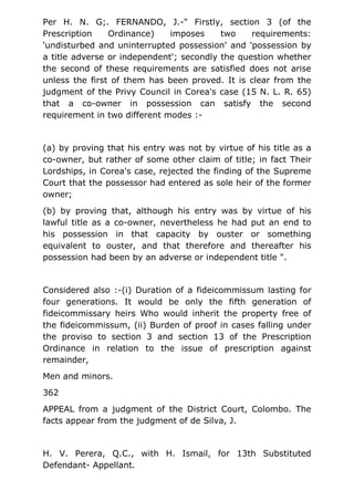 Per H. N. G;. FERNANDO, J.-" Firstly, section 3 (of the
Prescription Ordinance) imposes two requirements:
'undisturbed and uninterrupted possession' and 'possession by
a title adverse or independent'; secondly the question whether
the second of these requirements are satisfied does not arise
unless the first of them has been proved. It is clear from the
judgment of the Privy Council in Corea's case (15 N. L. R. 65)
that a co-owner in possession can satisfy the second
requirement in two different modes :-
(a) by proving that his entry was not by virtue of his title as a
co-owner, but rather of some other claim of title; in fact Their
Lordships, in Corea's case, rejected the finding of the Supreme
Court that the possessor had entered as sole heir of the former
owner;
(b) by proving that, although his entry was by virtue of his
lawful title as a co-owner, nevertheless he had put an end to
his possession in that capacity by ouster or something
equivalent to ouster, and that therefore and thereafter his
possession had been by an adverse or independent title ".
Considered also :-(i) Duration of a fideicommissum lasting for
four generations. It would be only the fifth generation of
fideicommissary heirs Who would inherit the property free of
the fideicommissum, (ii) Burden of proof in cases falling under
the proviso to section 3 and section 13 of the Prescription
Ordinance in relation to the issue of prescription against
remainder,
Men and minors.
362
APPEAL from a judgment of the District Court, Colombo. The
facts appear from the judgment of de Silva, J.
H. V. Perera, Q.C., with H. Ismail, for 13th Substituted
Defendant- Appellant.
 