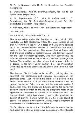 M. S. M. Nazeem, with M. T. M. Sivardeen, for Plaintiff-
Respondent.
S. Sharvananda, with M. Shanmugalingam, for 4th to 8th
Defendants- Respondents.
H. W. Jayewardene, Q.C., with M. Rafeek and L. O.
Seneviratne, for 9th Defendant-Respondent and for 10th
Substituted Defendant- Respondent.
H. Mohideen, with S. M. Uvais, for 12th Defendant-Respondent
Cur. adv. vult.
December 11, 1959. BASNAYAKE, C.J.-
This is an action under the Partition Act, No. 16 of 1951,
instituted on 17th September 1953. The main contest at the
trial was whether deed No. 260 dated 16th July 1872 attested
by J. W. Vanderstraaten created a fideicommissum which
endured for four generations. The learned District Judge held
that the deed created a fideicommissum and learned counsel
for the 13th defendant-appellant, who may conveniently be
referred to hereinafter as the appellant, does not challenge that
finding. The appellant had also claimed that he was entitled to
a decree in his favor under section 3 of the Prescription
Ordinance as he had possessed the entire land since the year
1916.
The learned District Judge while in effect holding that the
appellant had continuous and exclusive possession of the
premises since 1916 rejected his claim for a decree in his
favour under section 3 of the Prescription Ordinance on the
ground that he had failed to prove that the proviso to section 3
and section 13 of the Ordinance did not apply to his claim. The
decision that the burden of proving the exceptions rests on the
appellant is canvassed in appeal. It is submitted that the
learned District Judge has wrongly cast on the appellant the
burden of proving matters which in. law he is not bound to
prove. The portion of the learned District Judge's judgment to
which objection is taken runs as follows:-
"In fact the burden is on the 13th defendant to prove that he
had acquired a title by prescriptive possession to the interests
 