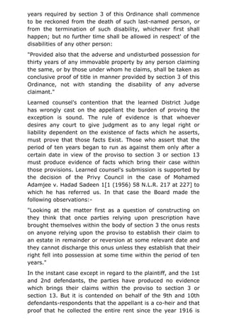 years required by section 3 of this Ordinance shall commence
to be reckoned from the death of such last-named person, or
from the termination of such disability, whichever first shall
happen; but no further time shall be allowed in respect' of the
disabilities of any other person:
"Provided also that the adverse and undisturbed possession for
thirty years of any immovable property by any person claiming
the same, or by those under whom he claims, shall be taken as
conclusive proof of title in manner provided by section 3 of this
Ordinance, not with standing the disability of any adverse
claimant."
Learned counsel's contention that the learned District Judge
has wrongly cast on the appellant the burden of proving the
exception is sound. The rule of evidence is that whoever
desires any court to give judgment as to any legal right or
liability dependent on the existence of facts which he asserts,
must prove that those facts Exist. Those who assert that the
period of ten years began to run as against them only after a
certain date in view of the proviso to section 3 or section 13
must produce evidence of facts which bring their case within
those provisions. Learned counsel's submission is supported by
the decision of the Privy Council in the case of Mohamed
Adamjee v. Hadad Sadeen 1[1 (1956) 58 N.L.R. 217 at 227] to
which he has referred us. In that case the Board made the
following observations:-
"Looking at the matter first as a question of constructing on
they think that once parties relying upon prescription have
brought themselves within the body of section 3 the onus rests
on anyone relying upon the proviso to establish their claim to
an estate in remainder or reversion at some relevant date and
they cannot discharge this onus unless they establish that their
right fell into possession at some time within the period of ten
years."
In the instant case except in regard to the plaintiff, and the 1st
and 2nd defendants, the parties have produced no evidence
which brings their claims within the proviso to section 3 or
section 13. But it is contended on behalf of the 9th and 10th
defendants-respondents that the appellant is a co-heir and that
proof that he collected the entire rent since the year 1916 is
 