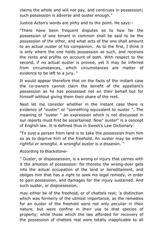 claims the whole and will not pay, and continues in possession;
such possession is adverse and ouster enough."
Justice Acton's words are pithy and to the point. He says:-
"There have been frequent disputes as to how far the
possession of one tenant in common shall be said to be the
possession of the other, and what acts of the one shall amount
to an actual ouster of his companion.. As to the first, I think it
is only where the one holds possession as such, and receives
the rents and profits on account of both. With respect to the
second, if no actual ouster is proved, yet it may be inferred
from circumstances, which circumstances are matter of
evidence to be left to a jury. "
It would appear therefore that on the facts of the instant case
the co-owners cannot claim the benefit of the appellant's
possession as he has possessed not on their behalf but for
himself without giving them their share of the rent.
Next let me consider whether in the instant case there is
evidence of "ouster" or "something equivalent to ouster ". The
meaning of "ouster " an expression which is not discussed in
our reports must first be ascertained. Now" ouster" is a concept
of English law. It is defined thus in Sweet's Law Dictionary:
"To oust a person from land is to take the possession from him
so as to deprive him of the freehold. An ouster may be either
rightful or wrongful. A wrongful ouster is a disseisin. "
According to Blackstone-
" Ouster, or dispossession, is a wrong or injury that carries with
it the amotion of possession: for thereby the wrong-doer gets
into the actual occupation of the land or hereditament, and
obliges him that has a right to seek his legal remedy, in order
to gain possession, and damages for the injury sustained. And
such ouster, or dispossession,
may either be of the freehold, or of chattels real; 'a distinction
which was formerly of the utmost importance, as the remedies
for an ouster of the freehold were not only peculiar in their
nature, but were confine in their use to that species of
property; while those which the law afforded for recovery of
the possession of chattels real were totally inapplicable to all
 
