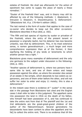 estates of freehold. We shall see afterwards ho' the action of
ejectment has come to supply the place of nearly a these
remedies'. "
"Ouster of the freehold then' was, and in theory may still be
affected by one of the following methods: I. Abatement; 2.
Intrusion 3. Disseisin; 4. Discontinuance; 5. Deforcement'.
"(Blackstone Vol. ill p. 176-Kerr's edition 1862).
The last named is the form of ouster that applies to the case of
co-owner who decides to keep out the other co-owners.
Blackstone describes it thus-(ibid, p. 182).
"The fifth and last species of injuries by ouster or privation of
the freehold, where the entry of the present tenant or
possessor w originally lawful, but his detainer has now become
unlawful, was that by deforcement. This, in its most extensive
sense, is nomen generalissimum ; a much larger and more
comprehensive expression than at of the former; it then
signifying the holding of any lands or tenements to which
another person has a right. "
Blackstone gives many examples of deforcement and the only
one germane to the subject under discussion is the following-
(ibid, p. 182).
"Another species of deforcement is, where two persons have t
same title to land, and one of them enters and keeps
possession against the other, as where the ancestor dies seized
of an estate in fee-simple, which descends to two sisters as co-
parceners, and one of them enter before the other, and will not
suffer her sister to enter and enjoy 11 moiety; this is also a
deforcement."
In the instant case there is evidence of " ouster" in the sense
stat in the passage from Blackstone last cited and the English
cases I shall refer to later in this judgment. The appellant came
into possession the land in 1916 on the death of his father,
who himself had been possession of it, and has continued to
take the entire rent from that dl The plaintiff and the 1st and
2nd defendants are the great-great-grand children of the
author of the fideicommissum. Several generations his
descendants have been content to allow the appellant and his
fat] to collect the entire rent. There is no evidence that till the
 