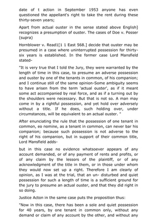 date of t action in September 1953 anyone has even
questioned the appellant's right to take the rent during these
thirty-seven years;
Apart from actual ouster in the sense stated above English]
recognizes a presumption of ouster. The cases of Doe v. Posser
(supra)
Hornblower v. Read1[1 1 East 568.] decide that ouster may be
presumed in a case where uninterrupted possession for thirty-
six years is established. In the former case Lord Mansfield
stated-
"It is very true that I told the Jury, they were warranted by the
length of time in this case, to presume an adverse possession
and ouster by one of the tenants in common, of his companion;
and I continue still of the same opinion-Some ambiguity seems
to have arisen from the term 'actual ouster', as if it meant
some act accompanied by real force, and as if a turning out by
the shoulders were necessary. But that is not so. A man may
come in by a rightful possession, and yet hold over adversely
without a title. If he does, such holding over, under
circumstances, will be equivalent to an actual ouster. "
After enunciating the rule that the possession of one tenant in
common, eo nomine, as a tenant in common, can never bar his
companion; because such possession is not adverse to the
right of his companion, but in support of their common title,
Lord Mansfield adds-
but in this case no evidence whatsoever appears of any
account demanded, or of any payment of rents and profits, or
of any claim by the lessors of the plaintiff, or of any
acknowledgment of the title in them, or in those under whom
they would now set up a right. Therefore I am clearly of
opinion, as I was at the trial, that an un- disturbed and quiet
possession for such a length of time is a sufficient ground for
the jury to presume an actual ouster, and that they did right in
so doing.
Justice Acton in the same case puts the proposition thus:
"Now in this case, there has been a sole and quiet possession
for 40 years, by one tenant in common only, without any
demand or claim of any account by the other, and without any
 