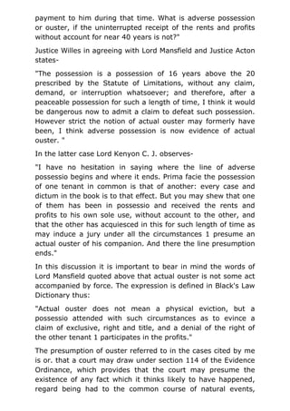 payment to him during that time. What is adverse possession
or ouster, if the uninterrupted receipt of the rents and profits
without account for near 40 years is not?"
Justice Willes in agreeing with Lord Mansfield and Justice Acton
states-
"The possession is a possession of 16 years above the 20
prescribed by the Statute of Limitations, without any claim,
demand, or interruption whatsoever; and therefore, after a
peaceable possession for such a length of time, I think it would
be dangerous now to admit a claim to defeat such possession.
However strict the notion of actual ouster may formerly have
been, I think adverse possession is now evidence of actual
ouster. "
In the latter case Lord Kenyon C. J. observes-
"I have no hesitation in saying where the line of adverse
possessio begins and where it ends. Prima facie the possession
of one tenant in common is that of another: every case and
dictum in the book is to that effect. But you may shew that one
of them has been in possessio and received the rents and
profits to his own sole use, without account to the other, and
that the other has acquiesced in this for such length of time as
may induce a jury under all the circumstances 1 presume an
actual ouster of his companion. And there the line presumption
ends."
In this discussion it is important to bear in mind the words of
Lord Mansfield quoted above that actual ouster is not some act
accompanied by force. The expression is defined in Black's Law
Dictionary thus:
"Actual ouster does not mean a physical eviction, but a
possessio attended with such circumstances as to evince a
claim of exclusive, right and title, and a denial of the right of
the other tenant 1 participates in the profits."
The presumption of ouster referred to in the cases cited by me
is or. that a court may draw under section 114 of the Evidence
Ordinance, which provides that the court may presume the
existence of any fact which it thinks likely to have happened,
regard being had to the common course of natural events,
 