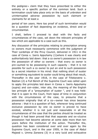 the pedigree¬ claim that they have prescribed to either the
entirety or a specific portion of the common land. Such a
termination could take place only on the basis of unbroken and
uninterrupted adverse possession by such claimant or
claimants for at least a
period of ten years. Here too proof of such termination would
be a question of fact depending on evidence, direct and or
circumstantial.
I shall, before I proceed to deal with the facts and
circumstances of the case, set down the relevant principles of
law which are applicable to a case such as this.
Any discussion of the principles relating to prescription among
co owners must necessarily commence with the judgment of
Their Lordships of the Privy Council, delivered in 1911 in the
case of Corea v. Iseris Appuhamy (1)where it was clearly and
authoritatively laid down: that a co owner's possession is in law
the possession of other co owners : that every co owner is
pre¬sumed to be possessing in such capacity : that it is not
possible for such a co owner to put an end to such possession
by a secret intention in his mind: that nothing short of ouster
or something equivalent to ouster could bring about that result,
Thereafter in the year 1918, in the case of Tillekeratne v.
Bastian (2) a Full Bench of the Supreme Court was called upon
to apply the principles laid down in Corea v. Iseris Appuhamy
(supra) and con¬sider, inter alia, the meaning of the English
law principle of a "presumption of ouster ", and it was held:
that it is open to the Court, from lapse of time in conjunction
with the circumstances of the case, to presume that a
possession originally that of a co¬-owner has since become
adverse : that it is a question of fact, whenever long continued
exclusive possession by one co owner is proved to have
existed, whether it is not just and reasonable in all the
circumstances of the case that the parties should be treated as
though it had been proved that that separate and ex¬clusive
possession had become adverse at some date more than ten
years before the institution of the action. Thereafter the,
question has been considered over and over again by the
Supreme Court, and in the year 1959, in the case of Abdul
Majeed v. Umma Zaneera (3) in a very lucid and exhaustive
 