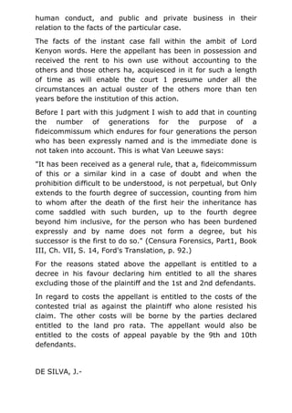 human conduct, and public and private business in their
relation to the facts of the particular case.
The facts of the instant case fall within the ambit of Lord
Kenyon words. Here the appellant has been in possession and
received the rent to his own use without accounting to the
others and those others ha, acquiesced in it for such a length
of time as will enable the court 1 presume under all the
circumstances an actual ouster of the others more than ten
years before the institution of this action.
Before I part with this judgment I wish to add that in counting
the number of generations for the purpose of a
fideicommissum which endures for four generations the person
who has been expressly named and is the immediate done is
not taken into account. This is what Van Leeuwe says:
"It has been received as a general rule, that a, fideicommissum
of this or a similar kind in a case of doubt and when the
prohibition difficult to be understood, is not perpetual, but Only
extends to the fourth degree of succession, counting from him
to whom after the death of the first heir the inheritance has
come saddled with such burden, up to the fourth degree
beyond him inclusive, for the person who has been burdened
expressly and by name does not form a degree, but his
successor is the first to do so." (Censura Forensics, Part1, Book
III, Ch. VII, S. 14, Ford's Translation, p. 92.)
For the reasons stated above the appellant is entitled to a
decree in his favour declaring him entitled to all the shares
excluding those of the plaintiff and the 1st and 2nd defendants.
In regard to costs the appellant is entitled to the costs of the
contested trial as against the plaintiff who alone resisted his
claim. The other costs will be borne by the parties declared
entitled to the land pro rata. The appellant would also be
entitled to the costs of appeal payable by the 9th and 10th
defendants.
DE SILVA, J.-
 