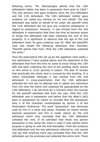 following terms. "Mr. Weerasinghe admits that the 13th
defendant's father has been in possession from prior to 1916."
The only persons who gave evidence were the 2nd defendant
and the 11th defendant. The 13th defendant neither gave
evidence nor called any witness on his own behalf. The 2nd
defendant was called on behalf of his sister the plaintiff while
the 11th defendant did not give any evidence whatsoever in
regard to possession. However, it was elicited from the 2nd
defendant in examination that from the time he became aware
of things the defendant had been collecting the rent of this
property. It is significant to observe that the age of the 2nd
defendant when he gave evidence was 32. After the plaintiff's
case was closed the following admission also recorded.
"Plaintiff admits that from 1916 the 13th defendant collected
the rents."
Thus the prescriptive title set up by the appellant rests solely c
two admissions I have quoted above and the statement of the
defendant that from the time he came to know things the 13th
deft had been collecting the rent of the building which stands
on this which is 12.61 perches in extent. The plan PI reveals
that practically the whole land is covered by this building. It is
rather remarkable although it was elicited from the 2nd
defendant in cross-examination that the 13th defendant
collected the rent yet no attempt was m obtain any admission
from him that the entire rent collected WI appropriated by the
13th defendant. I do not think for a moment when the counsel
for the plaintiff admitted that from the year 1916 the 13th
defendant was in possession and before that the latter's fat]]
been in possession he meant to concede that the possession
they h of the character contemplated by section 3 of the
Prescription Ordinance. The word "possession" was obviously
used by him in a loose and sense. Probably he meant merely
physical possession and this is made clearer by the 2nd
admission which only conceded that the 13th defendant
collected the rent. If he admitted that these two person
possession in the sense the word is used in that section there
purpose in going on with the trial thereafter. From the evidence
2nd defendant and the two admissions referred to, one cannot
real say that anything more was conceded than that the 13th
defendant out the premises and collected the entire rent. There
 