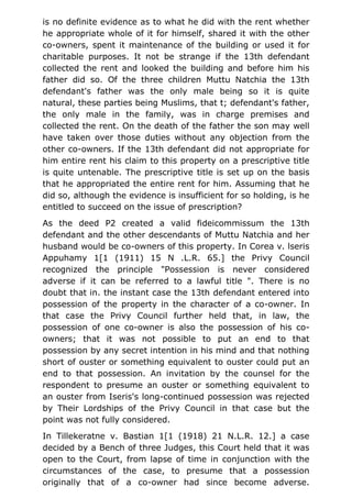 is no definite evidence as to what he did with the rent whether
he appropriate whole of it for himself, shared it with the other
co-owners, spent it maintenance of the building or used it for
charitable purposes. It not be strange if the 13th defendant
collected the rent and looked the building and before him his
father did so. Of the three children Muttu Natchia the 13th
defendant's father was the only male being so it is quite
natural, these parties being Muslims, that t; defendant's father,
the only male in the family, was in charge premises and
collected the rent. On the death of the father the son may well
have taken over those duties without any objection from the
other co-owners. If the 13th defendant did not appropriate for
him entire rent his claim to this property on a prescriptive title
is quite untenable. The prescriptive title is set up on the basis
that he appropriated the entire rent for him. Assuming that he
did so, although the evidence is insufficient for so holding, is he
entitled to succeed on the issue of prescription?
As the deed P2 created a valid fideicommissum the 13th
defendant and the other descendants of Muttu Natchia and her
husband would be co-owners of this property. In Corea v. lseris
Appuhamy 1[1 (1911) 15 N .L.R. 65.] the Privy Council
recognized the principle "Possession is never considered
adverse if it can be referred to a lawful title ". There is no
doubt that in. the instant case the 13th defendant entered into
possession of the property in the character of a co-owner. In
that case the Privy Council further held that, in law, the
possession of one co-owner is also the possession of his co-
owners; that it was not possible to put an end to that
possession by any secret intention in his mind and that nothing
short of ouster or something equivalent to ouster could put an
end to that possession. An invitation by the counsel for the
respondent to presume an ouster or something equivalent to
an ouster from Iseris's long-continued possession was rejected
by Their Lordships of the Privy Council in that case but the
point was not fully considered.
In Tillekeratne v. Bastian 1[1 (1918) 21 N.L.R. 12.] a case
decided by a Bench of three Judges, this Court held that it was
open to the Court, from lapse of time in conjunction with the
circumstances of the case, to presume that a possession
originally that of a co-owner had since become adverse.
 