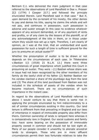 Bertram C.J. who delivered the main judgment in that case
referred to the observations of Lord Mansfield in Doe v. Prosser
2[2 (1774) I Cowper 217.] and followed the principle
enunciated therein. Lord Mansfield said in that case " But if,
upon demand by the co-tenant of his moiety, the other denies
to pay and denies his title, saying he claims the whole and will
not pay, and continues in possession, such possession is
adverse and ouster enough In this case no evidence whatever
appears of any account demanded, or of any payment of rents
and profits, or of any claim by the lessors of the plaintiff, or of
any acknowledgment of the title in them, or in those under
whom they would now set up a right. Therefore, I am clearly of
opinion, as I was at the trial, that an undisturbed and quiet
possession for such a length of time is sufficient ground for the
jury to presume an actual ouster??"
Whether the presumption of ouster is to be drawn or not
depends on the circumstances of each case. In Tillekeratne
v.Bastian 1[1 (1918) 21 N.L.R. 12.] there were three
circumstances of great importance which justified this Court in
presuming an ouster. They were :-(1) Bastian whose share was
in issue had not been recognized by the other members of his
family as the lawful child of his father (2) Neither Bastian nor
his vendee claimed a share of the plumbago dug from the land
and (3) The share of this land purchased from Bastian was not
included in the schedule of assets of the vendee when he
became insolvent. There are no circumstances of such
importance in the instant case.
In regard to the observations of Lord Mansfield referred to
above I would venture to say that there is some risk in
applying the principle enunciated by him indiscriminately to a
set of similar circumstances existing in this country. Our land
tenure is different from that prevailing in England and our laws
of inheritance in respect of immovable property also differ from
theirs. Common ownership of lands is rampant here whereas it
is comparatively rare in England. Our social customs and family
ties: have some bearing on the possession of immovable
property owned in common and should not be lost sight of.
Many of our people consider it unworthy to alienate ancestral
lands to strangers. Those who are in more affluent
circumstances permit their less fortunate relatives to take the
 