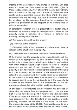 income of the ancestral property owned in common. But that
does not mean that they intend to part with their rights in
those lands permanently. Very often if the income derived from
such a property is not high the co-owner or co-owners who
reside on it are permitted to enjoy the whole of it by the other
co-owners who live far away. But such a co-owner should not
be penalized for his generous disposition by converting the
permissive possession of the recipient of his benevolence to
adverse possession.
In considering whether or not a presumption of ouster should
be drawn by reason of long-continued possession alone, of the
property owned in common, it is relevant to consider the
following, among other matters :-
(a) The income derived from the property.
(b) The value of the property.
(c) The relationship of the co-owners and where they reside in
relation to the situation of the property.
(d) Documents executed on the basis of exclusive ownership.
If the income that the property yields is considerable and the
whole of it is appropriated by one co-owner during a long
period it is a circumstance which when taken in conjunction
with other matters would weigh heavily in favor of adverse
possession on the part of that co-owner. The value of the
property is also relevant in considering this question although it
is not as important as the income. If the co-owners are not
related to one another and they reside within equal proximity
to the property it is more likely than not that such possession
is adverse and it would be particularly so if the property is
valuable or the income from it is f considerable. If the co-
owners are also co-heirs the position would be otherwise.
In this case it is unfortunate that no evidence has been led to
show what the income from this property was. If the rent was
high it would have been a point in favor of the 13th defendant
if he appropriated the whole of it. The fact that no evidence
was adduced by the 13th defendant on the question of rent,
probably, indicates that the rent was not much. In the plaint
the property is valued at Rs. 75,000. That would appear to be a
fair valuation as the premises were situated in Prince Street,
 
