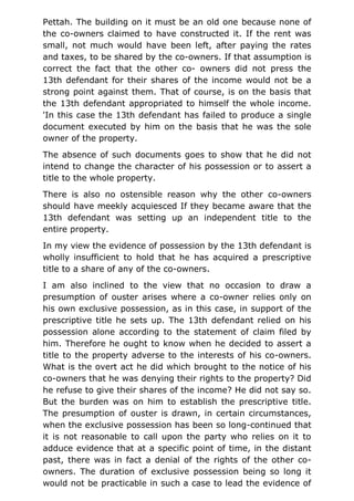Pettah. The building on it must be an old one because none of
the co-owners claimed to have constructed it. If the rent was
small, not much would have been left, after paying the rates
and taxes, to be shared by the co-owners. If that assumption is
correct the fact that the other co- owners did not press the
13th defendant for their shares of the income would not be a
strong point against them. That of course, is on the basis that
the 13th defendant appropriated to himself the whole income.
'In this case the 13th defendant has failed to produce a single
document executed by him on the basis that he was the sole
owner of the property.
The absence of such documents goes to show that he did not
intend to change the character of his possession or to assert a
title to the whole property.
There is also no ostensible reason why the other co-owners
should have meekly acquiesced If they became aware that the
13th defendant was setting up an independent title to the
entire property.
In my view the evidence of possession by the 13th defendant is
wholly insufficient to hold that he has acquired a prescriptive
title to a share of any of the co-owners.
I am also inclined to the view that no occasion to draw a
presumption of ouster arises where a co-owner relies only on
his own exclusive possession, as in this case, in support of the
prescriptive title he sets up. The 13th defendant relied on his
possession alone according to the statement of claim filed by
him. Therefore he ought to know when he decided to assert a
title to the property adverse to the interests of his co-owners.
What is the overt act he did which brought to the notice of his
co-owners that he was denying their rights to the property? Did
he refuse to give their shares of the income? He did not say so.
But the burden was on him to establish the prescriptive title.
The presumption of ouster is drawn, in certain circumstances,
when the exclusive possession has been so long-continued that
it is not reasonable to call upon the party who relies on it to
adduce evidence that at a specific point of time, in the distant
past, there was in fact a denial of the rights of the other co-
owners. The duration of exclusive possession being so long it
would not be practicable in such a case to lead the evidence of
 