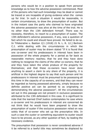 persons who would be in a position to speak from personal
knowledge as to how the adverse possession commenced. Most
of the persons who had such knowledge may be dead or cannot
be traced or are incapable of giving evidence when the comes
up for trial. In such a situation it would be reasonable, in
certain circumstances, to draw the presumption of ouster. But
in the instant case the party who claimed to have originated
the adverse possession was alive at the time of the trial. He is
no other than the 13th defendant himself. There was no
necessity, therefore, to resort to a presumption of ouster. The
13th defendant's adverse possession, if any, was a question of
fact which he could and should have proved. He failed to do so.
In Tillekeratne v. Bastian 1[1 (1918) 21 N. L. R. 12.] Bertram
C.J. while dealing with the circumstances in which the
presumption of ouster may be drawn stated "If it is found that
one co-owner and his predecessors in interest have been in
possession of the whole property for a period as far back as
reasonable memory reaches; that he and they have done
nothing to recognize the claims of the other co-owners; that he
and they have taken the whole produce of the property for
themselves; and that these co-owners have never done
anything to assert a claim to any share of the property, it is
artificial in the highest degree to say that such person and his
predecessors in interest must be presumed to be possessing all
this time in the capacity of co-owners, and that they can never
be regarded as having possessed adversely, simply because no
definite positive act can be pointed to as originating or
demonstrating the adverse possession". All the circumstances
set out in this passage are not present in exclusive possession
attributed to the 13th defendant in this case. It is significant to
note that the learned Chief Justice contemplates he case where
a co-owner and his predecessors in interest are concerned do
not think that he would have been prepared to draw the
presumption of ouster if the exclusive possession relied on was
solely that of co-owner who set up the prescriptive title. In
such a case the ouster or something equivalent to ouster would
have to be proved, as any other question of fact, by leading the
necessary evidence.
The presumption that possession is never considered adverse if
it be referred to a lawful title may sometimes be displaced by
 