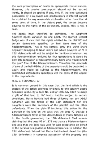 the com presumption of ouster in appropriate circumstances.
However, this counter presumption should not be reached
lightly. It should be applied if and, only if, the long continued
possession by a co-owner and predecessors in interest cannot
be explained by any reasonable explanation other than that at
some point of time, in the distant past, the posses became
adverse to the rights of the co-owners. Indeed, this is not, a
case.
The appeal must therefore be dismissed. The judgment
however needs variation on one point. The learned District
Judge was of view that the rights allotted to the plaintiff and
certain defendants specified by him were free of the
fideicommissum. That is not correct. Only the 1/9th share
originally belonging to Noor Lahira and which devolved on 9 to
12th defendants will not be subject to the fideicommissum. As
this fideicommissum endures for four generations it would be
only 5th generation of fideicommissary heirs who would inherit
the prop' free of the fideicommissum. Therefore the proceeds
of sale of the ball 8/9ths of the property should be deposited in
Court and would be subject to the fideicommissum. The
substituted defendant's appellants will the costs of this appeal
to the respondents.
H. N. G. FERNANDO, J.-
It is common ground in this case that the land which is the
subject of the action belonged originally to one Ibrahim Lebbe
Ahamado Lebbe. By a deed No. 260 of 16th July 1872 he made
a gift of that land to his' Muttu Natchia subject to certain
conditions. Muttu Natchia had three children; her son Abdul
Rahaman was the father of the 13th defendant her two
daughters were the ancestors of the plaintiff and the other
defendants. When the plaintiff instituted this action for the
partition of the land on the basis that the deed P2 created a
fideicommissum favor of the descendants of Muttu Natchia up
to the fourth generation, the 13th defendant filed answer
claiming that the deed P2 of 1872 not create a fideicommissum
and also that the deed was void for wan acceptance on behalf
of the persons designated as fideicommissaries. In addition the
13th defendant claimed that Muttu Natchia had placed him (the
13th defendant) in complete possession of the property and
 