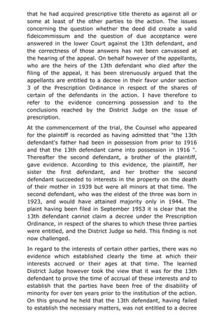 that he had acquired prescriptive title thereto as against all or
some at least of the other parties to the action. The issues
concerning the question whether the deed did create a valid
fideicommissum and the question of due acceptance were
answered in the lower Court against the 13th defendant, and
the correctness of those answers has not been canvassed at
the hearing of the appeal. On behalf however of the appellants,
who are the heirs of the 13th defendant who died after the
filing of the appeal, it has been strenuously argued that the
appellants are entitled to a decree in their favor under section
3 of the Prescription Ordinance in respect of the shares of
certain of the defendants in the action. I have therefore to
refer to the evidence concerning possession and to the
conclusions reached by the District Judge on the issue of
prescription.
At the commencement of the trial, the Counsel who appeared
for the plaintiff is recorded as having admitted that "the 13th
defendant's father had been in possession from prior to 1916
and that the 13th defendant came into possession in 1916 ".
Thereafter the second defendant, a brother of the plaintiff,
gave evidence. According to this evidence, the plaintiff, her
sister the first defendant, and her brother the second
defendant succeeded to interests in the property on the death
of their mother in 1939 but were all minors at that time. The
second defendant, who was the eldest of the three was born in
1923, and would have attained majority only in 1944. The
plaint having been filed in September 1953 it is clear that the
13th defendant cannot claim a decree under the Prescription
Ordinance, in respect of the shares to which these three parties
were entitled, and the District Judge so held. This finding is not
now challenged.
In regard to the interests of certain other parties, there was no
evidence which established clearly the time at which their
interests accrued or their ages at that time. The learned
District Judge however took the view that it was for the 13th
defendant to prove the time of accrual of these interests and to
establish that the parties have been free of the disability of
minority for over ten years prior to the institution of the action.
On this ground he held that the 13th defendant, having failed
to establish the necessary matters, was not entitled to a decree
 