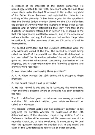 in respect of the interests of the parties concerned. He
accordingly allotted to the 13th defendant only the one-third
share which under the deed P2 accrued to him as the only child
of his father Abdul Rahaman and rejected his claim to the
entirety of the property. It has been argued for the appellants
that the District Judge wrongly placed on the 13th defendant
the burden of showing when the interests of these other parties
accrued and of further establishing that they were free of the
disability of minority referred to in section 13. It seems to me
that this argument is entitled to succeed, and in the absence of
evidence to the contrary, I will assume that neither the proviso
to section 3, nor the provisions of section 13 can be of avail to
these parties.
The second defendant and the eleventh defendant were the
only witnesses called at the trial, the second defendant being
called on behalf of the plaintiff and the eleventh defendant on
his own behalf. In his evidence-in-chief the second defendant
gave no evidence whatsoever concerning possession of the
property, but in cross-examination the following questions and
answers were recorded :-
Q. You .know who is occupying these premises?
A. A. R. Abdul Majeed the 13th defendant is occupying these
premises
Q. Has he not rented it out to anybody?
A. He has rented it out and he is collecting the entire rent.
From the time I became aware of things he has been collecting
the rent.
The 11th defendant gave no evidence concerning possession
and the 13th defendant neither, gave evidence himself nor
called any witnesses.
The learned District Judge did not expressly consider in his
judgment the question whether the possession of the 13th
defendant was of the character required by section 3 of the
Ordinance. He has either assume that his possession was of the
requisite character, or else considered it unnecessary to deal
with the question because he decided that in an; event the
claim of the 13th defendant had to fail on other grounds.
 