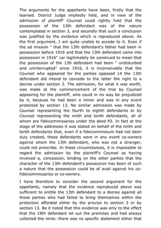 The arguments for the appellants have been, firstly that the
learned. District Judge impliedly held, and in view of the
admission of plaintiff' Counsel could rightly hold that the
possession of the 13th defendant was of the nature
contemplated in section 3, and secondly that such a conclusion
was justified by the evidence which is reproduced above. As
the first argument, I am quite unable to accede to it. Even if
the ad mission " that the 13th defendant's father had been in
possession before 1916 and that the 13th defendant came into
possession in 1916" car legitimately be construed to mean that
the possession of the 13tl defendant had been " undisturbed
and uninterrupted" since 1916, it is inconceivable that the
Counsel who appeared for the parties opposed 14 the 13th
defendant did intend to concede to the latter the right to a
decree under section 3. The admission, for what it was worth,
was made at the commencement of the trial by Counsel
appearing for the plaintiff, who could in no way be prejudiced
by it, because he had been a minor and was in any event
protected by section 13. No similar admission was made by
Counsel representing the fourth to eighth defendants or by
Counsel representing the ninth and tenth defendants, all of
whom are fideicommissaries under the deed P2. In fact at the
stage of the addresses it was stated on behalf of the ninth and
tenth defendants that, even if a fideicommissum had not been
duly created, these defendants were in any event co-owners
against whom the 13th defendant, who was not a stranger,
could not prescribe. In these circumstances, it is impossible to
regard the admission by the plaintiff's Counsel as having
involved a, concession, binding on the other parties that the
character of the 13th defendant's possession has been of such
a nature that the possession could be of avail against his co-
fideicommissaries or co-owners.
I have therefore to consider the second argument for the
appellants, namely that the evidence reproduced above was
sufficient to entitle the 13th defendant to a decree against all
those parties who had failed to bring themselves within the
protection afforded either by the proviso to section 3 or by
section 13. Be it noted that this evidence was only to the effect
that the 18th defendant let out the premises and had always
collected the rents: there was no specific statement either that
 