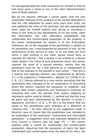 he had appropriated the rents exclusively for himself or that he
had never given a share to any of the other fideicommissary
heirs of Muttu Natchia.
But let me assume, although I cannot agree, that the only
reasonable meaning of the evidence of the second defendant is
that the 13th defendant for nearly forty years from 1916, not
only gathered the rents of the premises, but also appropriated
them solely for himself without ever giving or conceding a
share in the rents to any descendants of his two aunts. Upon
this assumption, the 13th defendant undoubtedly had
undisturbed and uninterrupted possession of the property in
the sense contemplated by section 3 of the Prescription
Ordinance, for (in the language of the parenthesis in section 3)
his possession was "unaccompanied by payment of rent, by the
performance of any service or duty, or by any other act from
which a right existing in any other person would fairly or
naturally be inferred ". But a person is not entitled to a decree
under section 3 by virtue of such possession alone: the section
requires the proof of a second element, namely that the
possession must be "by a title adverse to or independent of
that of the claimant or the plaintiff in such action ". That this is
a distinct and separate element was emphasized by Bertram
C.J. in his judgment in Tillekeratne v. Bastian 1[1 (1918) 21 N.
L. R. 12.]. Having referred to a view earlier prevailing that the
parenthesis Was intended to be an explanation of everything
which the section required the possessor to establish, and
having cited certain judgments and Thompson's Institutes as
endorsing that view, the learned Chief Justice, adopting an
expression earlier used by Wendt, J., pointed out that the coup
de grace had been administered by the decision in Corea v.
Appuhamy 2[2(1911) 15 N. L. R. 65.] to the theory that the
words in the parenthesis were intended as a definition of
"adverse title ". He then referred to the suggestion made in
Pereira's Laws of Ceylon that the parenthesis was intended to
be explanatory of the expression "undisturbed and interrupted
possession " a suggestion which was expressly adopted by the
Privy Council in Corea's case (at page 77) :-" The section
explains what is meant by undisturbed and uninterrupted
possession. Assuming that the possession of Iseris has been
undisturbed and uninterrupted since the date of his entry, the
 