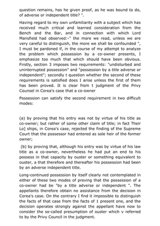 question remains, has he given proof, as he was bound to do,
of adverse or independent title? ".
Having regard to my own unfamiliarity with a subject which has
received much critical and learned consideration from the
Bench and the Bar, and in connection with which Lord
Mansfield had observed:-" the more we read, unless we are
very careful to distinguish, the more we shall be confounded ",
I must be pardoned if, in the course of my attempt to analyze
the problem which possession by a co-owner presents, I
emphasize too much that which should have been obvious.
Firstly, section 3 imposes two requirements: "undisturbed and
uninterrupted possession" and "possession by a title adverse or
independent"; secondly t question whether the second of these
requirements is satisfied does I arise unless the first of them
has been proved. It is clear from t judgment of the Privy
Counsel in Corea's case that a co-owner
Possession can satisfy the second requirement in two difficult
modes:
(a) by proving that his entry was not by virtue of his title as
co-owner; but rather of some other claim of title; in fact Their
Lo] ships, in Corea's case, rejected the finding of the Supreme
Court that the possessor had entered as sole heir of the former
owner;
(b) by proving that, although his entry was by virtue of his law
title as a co-owner, nevertheless he had put an end to his
possess in that capacity by ouster or something equivalent to
ouster, a that therefore and thereafter his possession had been
by an adverse independent title.
Long-continued possession by itself clearly not contemplated in
either of these two modes of proving that the possession of a
co-owner had be "by a title adverse or independent ". The
appellants therefore obtain no assistance from the decision in
Corea's case. On the contrary I find it impossible to distinguish
the facts of that case from the facts of 1 present one, and the
decision operates strongly against the appellant have now to
consider the so-called presumption of ouster which v referred
to by the Privy Council in the judgment.
 