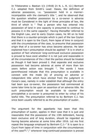 In Tillekeratne v. Bastian 1[1 (1918) 21 N. L. R. 12.] Bertram
C.J. adopted from Smith's Lead: Oases, the definition of
adverse possession, i.e. "possession held in a manner-
incompatible with the claimant's title ", and he observed that
the question whether possession by a co-owner is adverse
must be Considered in the light of three principles of law, the
third of which is " That a person who has entered into
possession of land in one capacity is presumed to continue to
possess it in the same capacity". Having thereafter referred to
the English Law, and to early Ceylon cases, he WI on to hold
that there is a counter-principle which is part of the law Ceylon
and that it is open to the Court, from lapse of time in conjunct
with the circumstances of the case, to presume that possession
origin that of a co-owner has since become adverse. He later
explained how t presumption should be applied:" It is in short a
question of fact whenever long-continued exclusive possession
is proved to have exist whether it is not just and reasonable in
all the circumstances of the c that the parties should be treated
as though it had been proved t: that separate and exclusive
possession had become adverse at some of more than ten
years before action was brought ". The words I have
parenthesized indicate that this presumption is available in
connect with the mode (b) of proving an adverse or
independent title which have elicited from the judgment in
Corea's case, namely in order establish that although the entry
had been qua co-owner, the possession had commenced at
some later time to be upon an assertion of an adverse title. No
such presumption would be available to counter the
principlethat a co-owner is presumed to enter by virtue of his
lawful title. The presumption referred to by Bertram C.J. has
since been usually referred to as the presumption of ouster.
The argument for the appellants has been that this
presumption of ouster, applies in their case that it is just and
reasonable that the possession of the 13th defendant, having
been exclusive and of long duration, should be regarded as
having become adverse at some time after 1916. Let me first
repeat the language employed by Bertram C.J:-" It is open to a
Court from lapse of time in conjunction with the circumstances
of the case??.";" whenever long-continued possession is proved
 