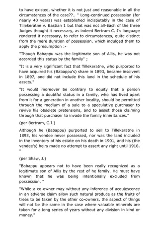 to have existed, whether it is not just and reasonable in all the
circumstances of the case??.. " Long-continued possession (for
nearly 40 years) was established indisputably in the case of
Tillekeratne v. Bastian 1 but that was not all-Each of the three
Judges thought it necessary, as indeed Bertram C. J's language
rendered it necessary, to refer to circumstances, quite distinct
from the mere duration of possession, which indulged them to
apply the presumption :-
"Though Babappu was the legitimate son of Allis, he was not
accorded this status by the family" ;
"It is a very significant fact that Tillekeratne, who purported to
have acquired his (Babappu's) share in 1893, became insolvent
in 1897, and did not include this land in the schedule of his
assets."
"It would moreover be contrary to equity that a person
possessing a doubtful status in a family, who has lived apart
from it for a generation in another locality, should be permitted
through the medium of a sale to a speculative purchaser to
revive his obsolete pretensions, and to assist those claiming
through that purchaser to invade the family inheritances."
(per Bertram, C.J.)
Although he (Babappu) purported to sell to Tillekeratne in
1893, his vendee never possessed, nor was the land included
in the inventory of his estate on his death in 1901, and his (the
vendee's) heirs made no attempt to assert any right until 1916.
"
(per Shaw, J.)
"Babappu appears not to have been really recognized as a
legitimate son of Allis by the rest of he family. He must have
known that he was being intentionally excluded from
possession. "
"While a co-owner may without any inference of acquiescence
in an adverse claim allow such natural produce as the fruits of
trees to be taken by the other co-owners, the aspect of things
will not be the same in the case where valuable minerals are
taken for a long series of years without any division in kind or
money."
 