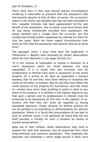 (per de Sampayo, J.)
There were thus in that case several proved circumstances
rendering it reasonable to presume that the possessor's title
had become adverse to that of their co-owner: the co-owner's
status in the family was doubtful and had not been accorded to
him: valuable minerals had been appropriated for-the sole
benefit of the possessors: the co-owner must have known that
he was being intentionally excluded from possession: the
actual claimant was a vendee from the co-owner, but this
vendee had himself neither possessed nor claimed his share for
over ten years. Were not these cogent circumstances from
which to infer that the possession had become adverse at some
time?
The passages which I have cited from the judgments in
Tillekeratne v. Bastian were preceded by certain observations
which fell from Bertram C.J (at pages 20 and 21):-
"It is the reverse of reasonable to impute a character to a
man's possession which his whole behavior has long
repudiated. If it is found that one co-owner and his
predecessors in interest have been in possession of the whole
property for a period as far back as reasonable t memory
reaches; that he and they have done nothing to recognize the
claims of the other co-owners; that he and they have taken the
whole produce of the property for themselves; and that these
co- owners have never done anything to assert a claim to any
share of the produce, it is artificial in the highest degree to say
that such a person and his predecessors in interest must be
presumed to be possessing all this time in the capacity of co-
owners, and that they can never be regarded as having
possessed adversely, simply because no definite positive act
can be pointed to as originating or demonstrating the adverse
possession. Where it is found that presumptions of law lead to
such an artificial result, it will generally be found that the law
itself provides a remedy for such a situation by means of
counter-presumptions. "
Read out of their context, these observations may tend to
support the view that adversity may be presumed from mere
long-continued and exclusive possession. They emphasis the
absurdity and artificiality t which might prevail if there were
 