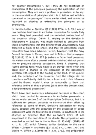 no" counter-presumption ", but l they do not constitute an
enunciation of the principles governing the application of that
presumption. They are only a preface or preamble, so to say,
to the enunciation of principles which is to follow and which is
contained in the passages' I have earlier cited, and cannot be
regarded as altering or extending the principles as so
enunciated.
In Hamidu Lebbe v. Ganitha 1[1 (1925) 27 N. L. R. 33.], one of
two brothers had been in exclusive possession for nearly forty
years. They had quarreled, and the excluded brother had left
the ancestral village. Dalton J., relying on the decision in
Tillekeratne v. Bastian; was much inclined to presume from
these circumstances that this brother must unsuccessfully have
preferred a claim to his share, and that the possession would
thereafter have been adverse. He felt, however, that the Privy
Council decisions in Corea', case and in Brito v. Muttunayagam
2[ 2(1918) 20 N. L. R. 327.]a (where a father had possessed
his widow share after a quarrel with his children) did not permit
him to presume adverse possession. Ennis J. observed that
"some definite facts would have to be proved" from which one
could infer a change in the character of the possessor's
intention with regard to the holding of the land. If the quarrel
and, the departure of the co-owner from the village did not
constitute sufficiently definite facts from which this inference
could be drawn, would it ever be reasonable to draw that
inference where all that is proved (as is so in the present case)
is long-continued possession?
There have been numerous subsequent decisions of this court
which have denied to co-owners in exclusive possession a
decree under section 3 of the Prescription Ordinance, but it is
sufficient for present purposes to summarize their effect by
reference to some of them. Exclusive possession for many
years, coupled with the execution by the possessor of deeds
inconsistent with the title of his co-owners, is insufficient in the
absence of evidence that the co-owners knew of and
acquiesced in the execution of the deeds. This proposition was
accepted as settled law in Umma Ham 11. Koch1[1 (1946) 47
N. L. R. 107] which followed earlier decisions to the same
effect: - Careem v. Ahamadu 2[2 (1923) 5 C. L. Rec. 170.] and
Sideris v. Simon 3[3.(1945)46 N .L.R. 273.]. The preparation
 