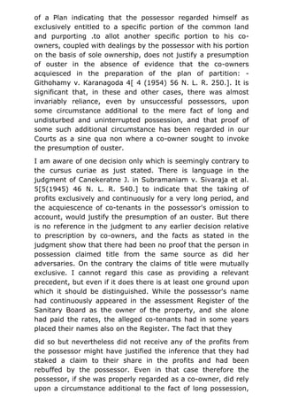 of a Plan indicating that the possessor regarded himself as
exclusively entitled to a specific portion of the common land
and purporting .to allot another specific portion to his co-
owners, coupled with dealings by the possessor with his portion
on the basis of sole ownership, does not justify a presumption
of ouster in the absence of evidence that the co-owners
acquiesced in the preparation of the plan of partition: -
Githohamy v. Karanagoda 4[ 4 (1954) 56 N. L. R. 250.]. It is
significant that, in these and other cases, there was almost
invariably reliance, even by unsuccessful possessors, upon
some circumstance additional to the mere fact of long and
undisturbed and uninterrupted possession, and that proof of
some such additional circumstance has been regarded in our
Courts as a sine qua non where a co-owner sought to invoke
the presumption of ouster.
I am aware of one decision only which is seemingly contrary to
the cursus curiae as just stated. There is language in the
judgment of Canekeratne J. in Subramaniam v. Sivaraja et al.
5[5(1945) 46 N. L. R. 540.] to indicate that the taking of
profits exclusively and continuously for a very long period, and
the acquiescence of co-tenants in the possessor's omission to
account, would justify the presumption of an ouster. But there
is no reference in the judgment to any earlier decision relative
to prescription by co-owners, and the facts as stated in the
judgment show that there had been no proof that the person in
possession claimed title from the same source as did her
adversaries. On the contrary the claims of title were mutually
exclusive. I cannot regard this case as providing a relevant
precedent, but even if it does there is at least one ground upon
which it should be distinguished. While the possessor's name
had continuously appeared in the assessment Register of the
Sanitary Board as the owner of the property, and she alone
had paid the rates, the alleged co-tenants had in some years
placed their names also on the Register. The fact that they
did so but nevertheless did not receive any of the profits from
the possessor might have justified the inference that they had
staked a claim to their share in the profits and had been
rebuffed by the possessor. Even in that case therefore the
possessor, if she was properly regarded as a co-owner, did rely
upon a circumstance additional to the fact of long possession,
 