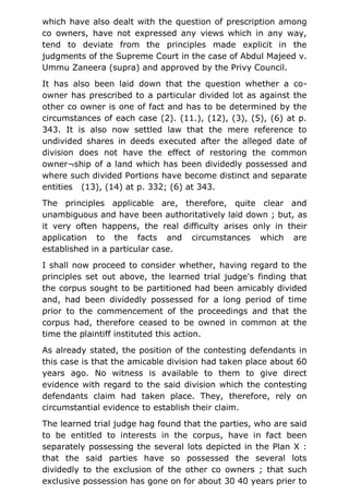 which have also dealt with the question of prescription among
co owners, have not expressed any views which in any way,
tend to deviate from the principles made explicit in the
judgments of the Supreme Court in the case of Abdul Majeed v.
Ummu Zaneera (supra) and approved by the Privy Council.
It has also been laid down that the question whether a co-
owner has prescribed to a particular divided lot as against the
other co owner is one of fact and has to be determined by the
circumstances of each case (2). (11.), (12), (3), (5), (6) at p.
343. It is also now settled law that the mere reference to
undivided shares in deeds executed after the alleged date of
division does not have the effect of restoring the common
owner¬ship of a land which has been dividedly possessed and
where such divided Portions have become distinct and separate
entities (13), (14) at p. 332; (6) at 343.
The principles applicable are, therefore, quite clear and
unambiguous and have been authoritatively laid down ; but, as
it very often happens, the real difficulty arises only in their
application to the facts and circumstances which are
established in a particular case.
I shall now proceed to consider whether, having regard to the
principles set out above, the learned trial judge's finding that
the corpus sought to be partitioned had been amicably divided
and, had been dividedly possessed for a long period of time
prior to the commencement of the proceedings and that the
corpus had, therefore ceased to be owned in common at the
time the plaintiff instituted this action.
As already stated, the position of the contesting defendants in
this case is that the amicable division had taken place about 60
years ago. No witness is available to them to give direct
evidence with regard to the said division which the contesting
defendants claim had taken place. They, therefore, rely on
circumstantial evidence to establish their claim.
The learned trial judge hag found that the parties, who are said
to be entitled to interests in the corpus, have in fact been
separately possessing the several lots depicted in the Plan X :
that the said parties have so possessed the several lots
dividedly to the exclusion of the other co owners ; that such
exclusive possession has gone on for about 30 40 years prier to
 
