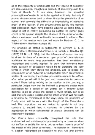 as to the regularity of official acts and the "course of business"
are also examples, though less pointed, of something akin to a
"rule of thumb ". In my view, however, the so-called
presumption of ouster is not to be applied arbitrarily, but only if
proved circumstances tend to show, firstly the probability of an
ouster, and secondly the difficulty or impossibility of adducing
proof of the 'ouster. If the circumstances justify the opinion
that possession must have become adverse at some time, a
Judge is not in reality presuming au ouster: he rather gives
effect to his opinion despite the absence of the proof of ouster
which a co-owner would ordinarily be required to adduce. This
aspect of the matter was touched upon by Bertram C. J. in
Tillekeratne v. Bastian (at page 18).
The principle as stated in judgments of Bertram C. J. in
Tillekeratne v. Bastian and of Ennis J. in Hamidu v. Ganitha 1[1
(1925) 27 N. L. R. 33.], that the inference of ouster can only
be drawn in favor of a co-owner upon proof of circumstances
additional to mere long possession, has been consistently
recognized and strictly applied. To draw that inference from
mere duration of possession would be to disregard the very
terms in which they stated the principle, and to ignore the
requirement of an "adverse or independent title" prescribed in
section 3. Moreover, if exclusive possession alone is to suffice,
after what period will it be just and reasonable to presume
ouster? There being nothing in the section to the contrary, a
particular Judge may well be inclined to presume ouster from
possession for a period of ten years: but if another Judge
declines to do so unless the period is much longer, can it be
said that one Judge is right and the other wrong? Will not such
a situation be reminiscent of the days when the principles of
Equity were said to vary with the length of the Chancellor's
toe? The proposition we are invited to uphold is not only
contrary to settled law; it contains no criterion by the
application of which consistency of judicial decisions can be
reasonably expected.
Our Courts have constantly recognized the rule that
undisturbed and uninterrupted possession by a co-owner does
not suffice to entitle him to a. decree unless there is proof of
the ouster of the other co-owners. The decision in Tillekeratne
v. Bastian recognized an exception to that rule and permits
 