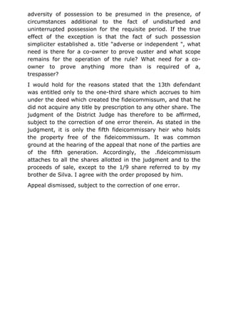 adversity of possession to be presumed in the presence, of
circumstances additional to the fact of undisturbed and
uninterrupted possession for the requisite period. If the true
effect of the exception is that the fact of such possession
simpliciter established a. title "adverse or independent ", what
need is there for a co-owner to prove ouster and what scope
remains for the operation of the rule? What need for a co-
owner to prove anything more than is required of a,
trespasser?
I would hold for the reasons stated that the 13th defendant
was entitled only to the one-third share which accrues to him
under the deed which created the fideicommissum, and that he
did not acquire any title by prescription to any other share. The
judgment of the District Judge has therefore to be affirmed,
subject to the correction of one error therein. As stated in the
judgment, it is only the fifth fideicommissary heir who holds
the property free of the fideicommissum. It was common
ground at the hearing of the appeal that none of the parties are
of the fifth generation. Accordingly, the .fideicommissum
attaches to all the shares allotted in the judgment and to the
proceeds of sale, except to the 1/9 share referred to by my
brother de Silva. I agree with the order proposed by him.
Appeal dismissed, subject to the correction of one error.
 