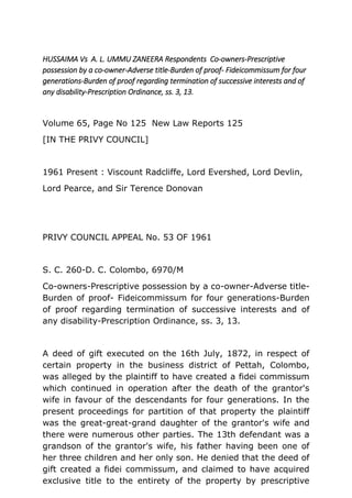 HUSSAIMA Vs A. L. UMMU ZANEERA Respondents Co-owners-Prescriptive
possession by a co-owner-Adverse title-Burden of proof- Fideicommissum for four
generations-Burden of proof regarding termination of successive interests and of
any disability-Prescription Ordinance, ss. 3, 13.
Volume 65, Page No 125 New Law Reports 125
[IN THE PRIVY COUNCIL]
1961 Present : Viscount Radcliffe, Lord Evershed, Lord Devlin,
Lord Pearce, and Sir Terence Donovan
PRIVY COUNCIL APPEAL No. 53 OF 1961
S. C. 260-D. C. Colombo, 6970/M
Co-owners-Prescriptive possession by a co-owner-Adverse title-
Burden of proof- Fideicommissum for four generations-Burden
of proof regarding termination of successive interests and of
any disability-Prescription Ordinance, ss. 3, 13.
A deed of gift executed on the 16th July, 1872, in respect of
certain property in the business district of Pettah, Colombo,
was alleged by the plaintiff to have created a fidei commissum
which continued in operation after the death of the grantor's
wife in favour of the descendants for four generations. In the
present proceedings for partition of that property the plaintiff
was the great-great-grand daughter of the grantor's wife and
there were numerous other parties. The 13th defendant was a
grandson of the grantor's wife, his father having been one of
her three children and her only son. He denied that the deed of
gift created a fidei commissum, and claimed to have acquired
exclusive title to the entirety of the property by prescriptive
 