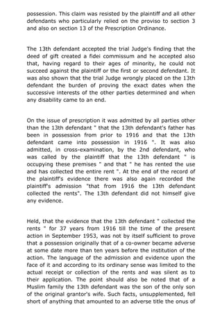 possession. This claim was resisted by the plaintiff and all other
defendants who particularly relied on the proviso to section 3
and also on section 13 of the Prescription Ordinance.
The 13th defendant accepted the trial Judge's finding that the
deed of gift created a fidei commissum and he accepted also
that, having regard to their ages of minority, he could not
succeed against the plaintiff or the first or second defendant. It
was also shown that the trial Judge wrongly placed on the 13th
defendant the burden of proving the exact dates when the
successive interests of the other parties determined and when
any disability came to an end.
On the issue of prescription it was admitted by all parties other
than the 13th defendant " that the 13th defendant's father has
been in possession from prior to 1916 and that the 13th
defendant came into possession in 1916 ". It was also
admitted, in cross-examination, by the 2nd defendant, who
was called by the plaintiff that the 13th defendant " is
occupying these premises " and that " he has rented the use
and has collected the entire rent ". At the end of the record of
the plaintiff's evidence there was also again recorded the
plaintiff's admission "that from 1916 the 13th defendant
collected the rents". The 13th defendant did not himself give
any evidence.
Held, that the evidence that the 13th defendant " collected the
rents " for 37 years from 1916 till the time of the present
action in September 1953, was not by itself sufficient to prove
that a possession originally that of a co-owner became adverse
at some date more than ten years before the institution of the
action. The language of the admission and evidence upon the
face of it and according to its ordinary sense was limited to the
actual receipt or collection of the rents and was silent as to
their application. The point should also be noted that of a
Muslim family the 13th defendant was the son of the only son
of the original grantor's wife. Such facts, unsupplemented, fell
short of anything that amounted to an adverse title the onus of
 