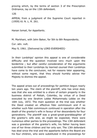 proving which, by the terms of section 3 of the Prescription
Ordinance, lay on the 13th defendant.
126
APPEAL from a judgment of the Supreme Court reported in
(1959) 61 N. L. R. 261.
Hanan Ismail, for Appellants.
M. Markhani, with John Baker, for 5th to 8th Respondents.
Cur. adv. vult.
May 9, 1961. [Delivered by LORD EVERSHED]-
In their Lordships' opinion this appeal is one of considerable
difficulty and the question involved very much upon the
borderline ; but after careful consideration of the arguments
submitted to their Lordships by learned counsel their Lordships
have come to the conclusion, not for reasons later appearing,
without some regret, that they should humbly advise Her
Majesty to dismiss the appeal.
The appeal arises out of proceedings for partition begun nearly
ten years ago. The claim of the plaintiff, who has since died,
was that she was entitled to a share of certain property in the
business district of Pettah, Colombo, by virtue of a Deed
executed by one Ibrahim Lebbe Mohammadu Lebbe on the
16th July, 1872. The main question at the trial was whether
the Deed created an effective fidei commissum and if so
whether such fidei commissum continued in operation after the
death of the grantor's wife in favour of her descendants for four
generations. The plaintiff was a great-great-granddaughter of
the grantor's wife and, as might be expected, there were
numerous other parties to the proceedings. The 13th defendant
was a grandson of the grantor's wife, his father having been
one of her three children and her only son. The 13th defendant
has died since the trial and the appellants before the Board are
his four children, who were substituted in the proceedings for
 