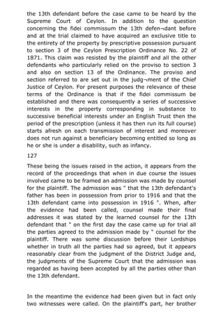 the 13th defendant before the case came to be heard by the
Supreme Court of Ceylon. In addition to the question
concerning the fidei commissum the 13th defen¬dant before
and at the trial claimed to have acquired an exclusive title to
the entirety of the property by prescriptive possession pursuant
to section 3 of the Ceylon Prescription Ordinance No. 22 of
1871. This claim was resisted by the plaintiff and all the other
defendants who particularly relied on the proviso to section 3
and also on section 13 of the Ordinance. The proviso and
section referred to are set out in the judg¬ment of the Chief
Justice of Ceylon. For present purposes the relevance of these
terms of the Ordinance is that if the fidei commissum be
established and there was consequently a series of successive
interests in the property corresponding in substance to
successive beneficial interests under an English Trust then the
period of the prescription (unless it has then run its full course)
starts afresh on each transmission of interest and moreover
does not run against a beneficiary becoming entitled so long as
he or she is under a disability, such as infancy.
127
These being the issues raised in the action, it appears from the
record of the proceedings that when in due course the issues
involved came to be framed an admission was made by counsel
for the plaintiff. The admission was " that the 13th defendant's
father has been in possession from prior to 1916 and that the
13th defendant came into possession in 1916 ". When, after
the evidence had been called, counsel made their final
addresses it was stated by the learned counsel for the 13th
defendant that " on the first day the case came up for trial all
the parties agreed to the admission made by " counsel for the
plaintiff. There was some discussion before their Lordships
whether in truth all the parties had so agreed, but it appears
reasonably clear from the judgment of the District Judge and,
the judgments of the Supreme Court that the admission was
regarded as having been accepted by all the parties other than
the 13th defendant.
In the meantime the evidence had been given but in fact only
two witnesses were called. On the plaintiff's part, her brother
 