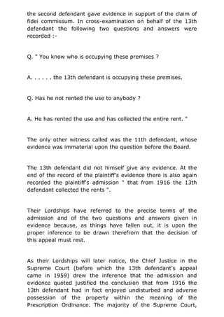 the second defendant gave evidence in support of the claim of
fidei commissum. In cross-examination on behalf of the 13th
defendant the following two questions and answers were
recorded :-
Q. " You know who is occupying these premises ?
A. . . . . . the 13th defendant is occupying these premises.
Q. Has he not rented the use to anybody ?
A. He has rented the use and has collected the entire rent. "
The only other witness called was the 11th defendant, whose
evidence was immaterial upon the question before the Board.
The 13th defendant did not himself give any evidence. At the
end of the record of the plaintiff's evidence there is also again
recorded the plaintiff's admission " that from 1916 the 13th
defendant collected the rents ".
Their Lordships have referred to the precise terms of the
admission and of the two questions and answers given in
evidence because, as things have fallen out, it is upon the
proper inference to be drawn therefrom that the decision of
this appeal must rest.
As their Lordships will later notice, the Chief Justice in the
Supreme Court (before which the 13th defendant's appeal
came in 1959) drew the inference that the admission and
evidence quoted justified the conclusion that from 1916 the
13th defendant had in fact enjoyed undisturbed and adverse
possession of the property within the meaning of the
Prescription Ordinance. The majority of the Supreme Court,
 