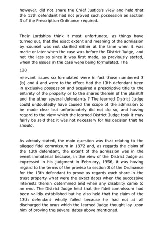 however, did not share the Chief Justice's view and held that
the 13th defendant had not proved such possession as section
3 of the Prescription Ordinance required.
Their Lordships think it most unfortunate, as things have
turned out, that the exact extent and meaning of the admission
by counsel was not clarified either at the time when it was
made or later when the case was before the District Judge, and
not the less so since it was first made, as previously stated,
when the issues in the case were being formulated. The
128
relevant issues so formulated were in fact those numbered 3
(b) and 4 and were to the effect-Had the 13th defendant been
in exclusive possession and acquired a prescriptive title to the
entirety of the property or to the shares therein of the plaintiff
and the other several defendants ? The learned District Judge
could undoubtedly have caused the scope of the admission to
be made clear but unfortunately did not do so, and having
regard to the view which the learned District Judge took it may
fairly be said that it was not necessary for his decision that he
should.
As already stated, the main question was that relating to the
alleged fidei commissum in 1872 and, as regards the claim of
the 13th defendant, the extent of the admission was in the
event immaterial because, in the view of the District Judge as
expressed in his judgment in February, 1956, it was having
regard to the terms of the proviso to section 3 of the Ordinance
for the 13th defendant to prove as regards each share in the
trust property what were the exact dates when the successive
interests therein determined and when any disability came to
an end. The District Judge held that the fidei commissum had
been validly established but he also held that the claim of the
13th defendant wholly failed because he had not at all
discharged the onus which the learned Judge thought lay upon
him of proving the several dates above mentioned.
 