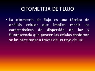 CITOMETRIA DE FLUJO
• La citometría de flujo es una técnica de
  análisis celular que implica medir las
  características de dispersión de luz y
  fluorescencia que poseen las células conforme
  se las hace pasar a través de un rayo de luz.
 
