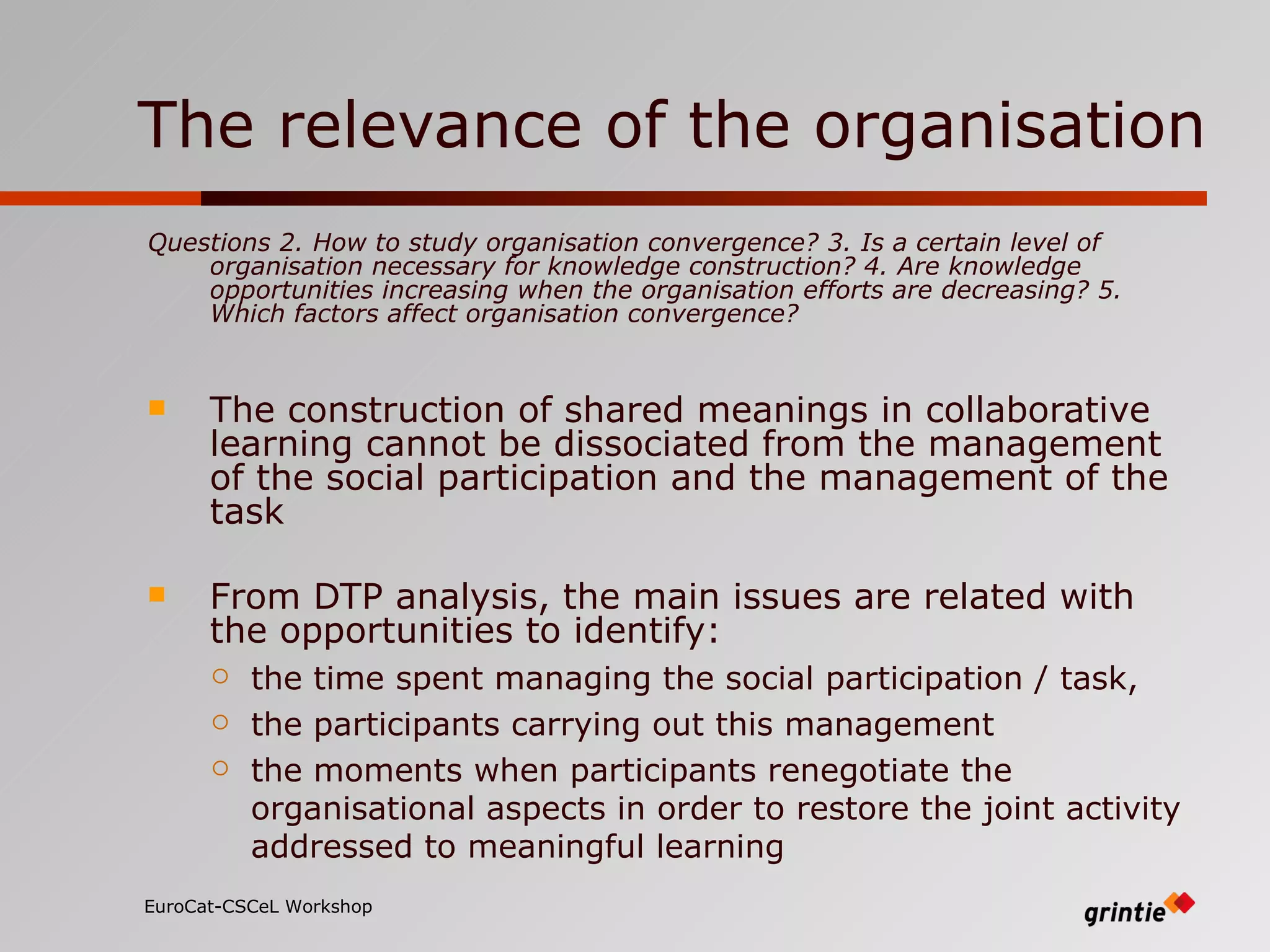 The relevance of the organisation Questions 2. How to study organisation convergence? 3. Is a certain level of organisation necessary for knowledge construction? 4. Are knowledge opportunities increasing when the organisation efforts are decreasing? 5. Which factors affect organisation convergence? The construction of shared meanings in collaborative learning cannot be dissociated from the management of the social participation and the management of the task From DTP analysis, the main issues are related with the opportunities to identify: the time spent managing the social participation / task, the participants carrying out this management  the moments when participants renegotiate the organisational aspects in order to restore the joint activity addressed  to meaningful learning EuroCat-CSCeL Workshop   