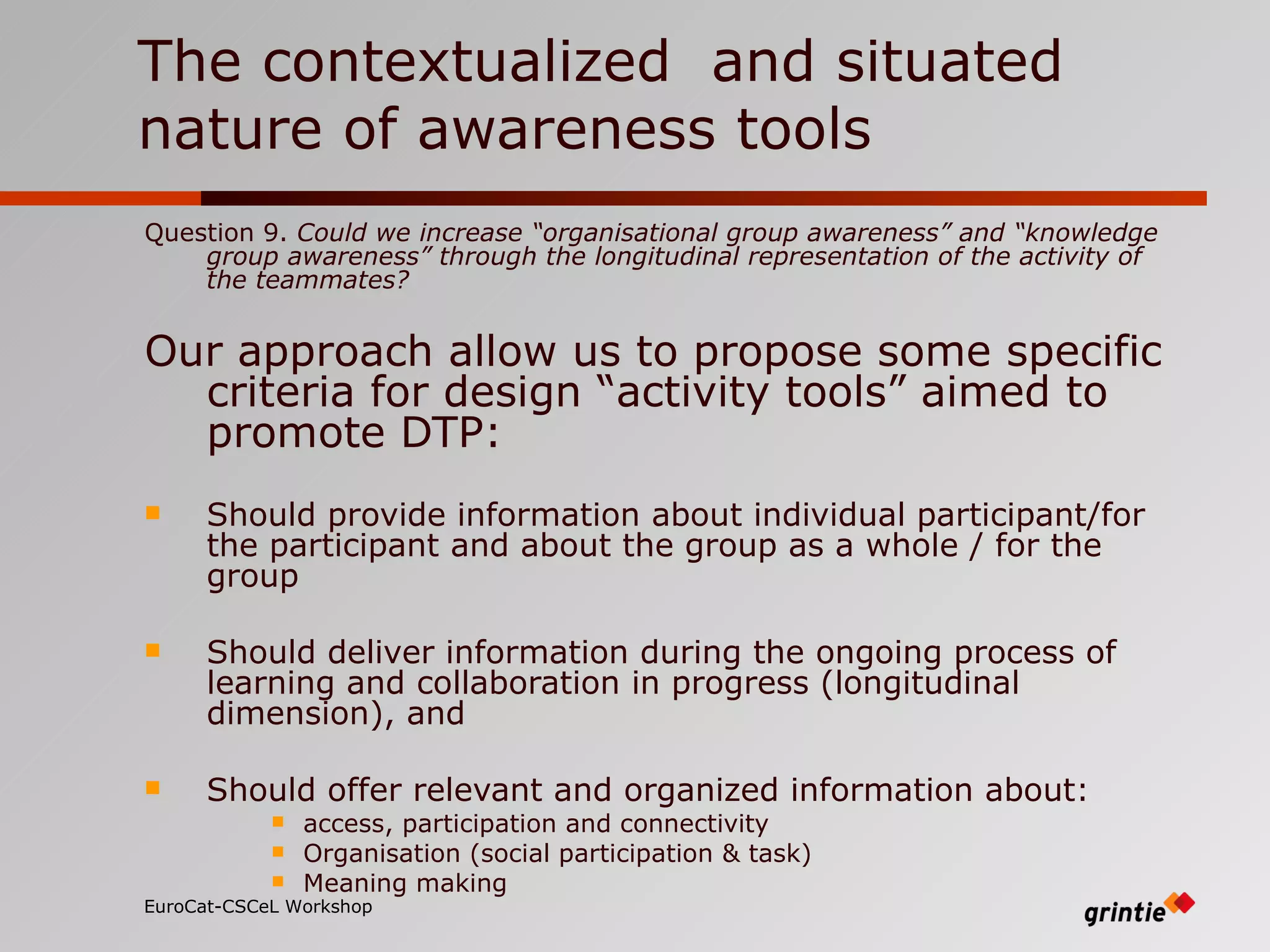 The contextualized  and situated nature of awareness tools Question 9.  Could we increase “organisational group awareness” and “knowledge group awareness” through the longitudinal representation of the activity of the teammates? Our approach allow us to propose some specific criteria for design “activity tools” aimed to promote DTP: Should provide information about individual participant/for the participant and about the group as a whole / for the group Should deliver information during the ongoing process of learning and collaboration in progress (longitudinal dimension), and Should offer relevant and organized information about:  access, participation and connectivity   Organisation (social participation & task) Meaning making EuroCat-CSCeL Workshop   