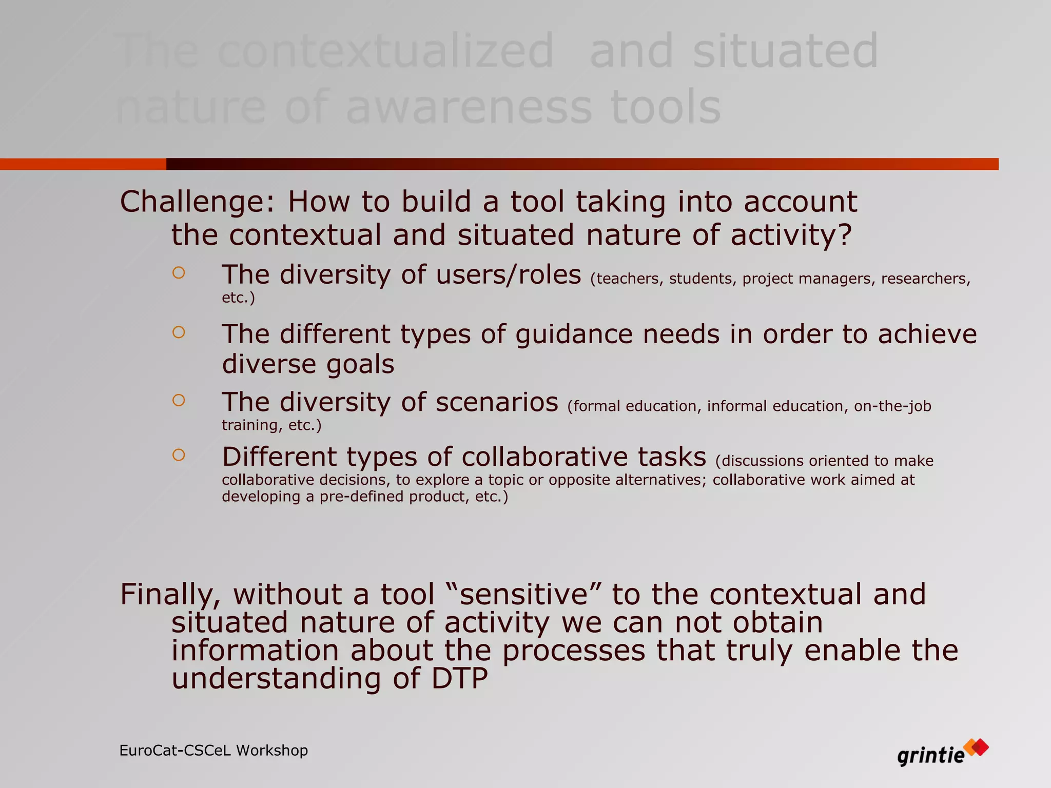 Challenge: How to build a tool taking into account  the contextual and situated nature of activity? The diversity of users/roles   (teachers, students, project managers, researchers, etc. ) The different types of guidance needs in order to achieve diverse goals   The diversity of scenarios   (formal education, informal education, on-the-job training, etc.) Different types of collaborative tasks   (discussions oriented to make collaborative decisions, to explore a topic or opposite alternatives; collaborative work aimed at developing a pre-defined product, etc.) Finally, without a tool “sensitive” to the contextual and situated nature of activity we can not obtain information about the processes that truly enable the understanding of DTP EuroCat-CSCeL Workshop   The contextualized  and situated nature of awareness tools 