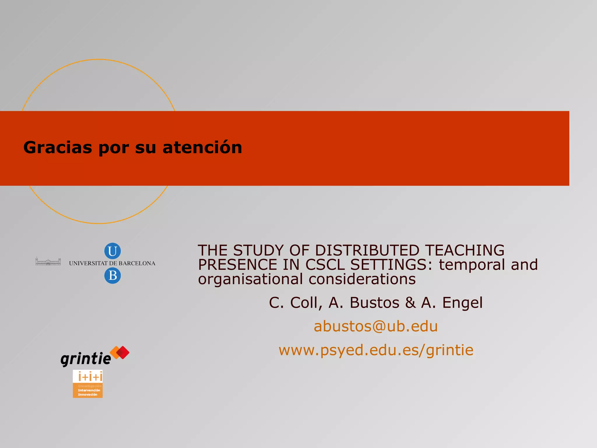 Gracias por su atención THE STUDY OF DISTRIBUTED TEACHING PRESENCE IN CSCL SETTINGS: temporal and organisational considerations   C. Coll, A. Bustos & A. Engel [email_address] www.psyed.edu.es/grintie 
