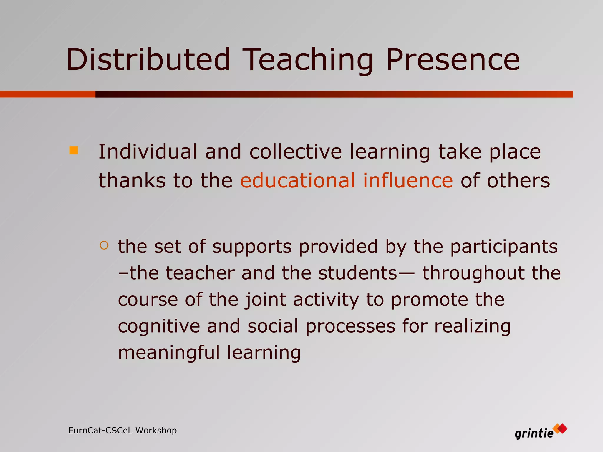 Distributed Teaching Presence Individual and collective learning   take   place thanks to the  educational influence  of others the set of supports provided by the participants –the teacher and the students— throughout the course of the joint activity to promote the cognitive and social processes  for realizing meaningful learning EuroCat-CSCeL Workshop   