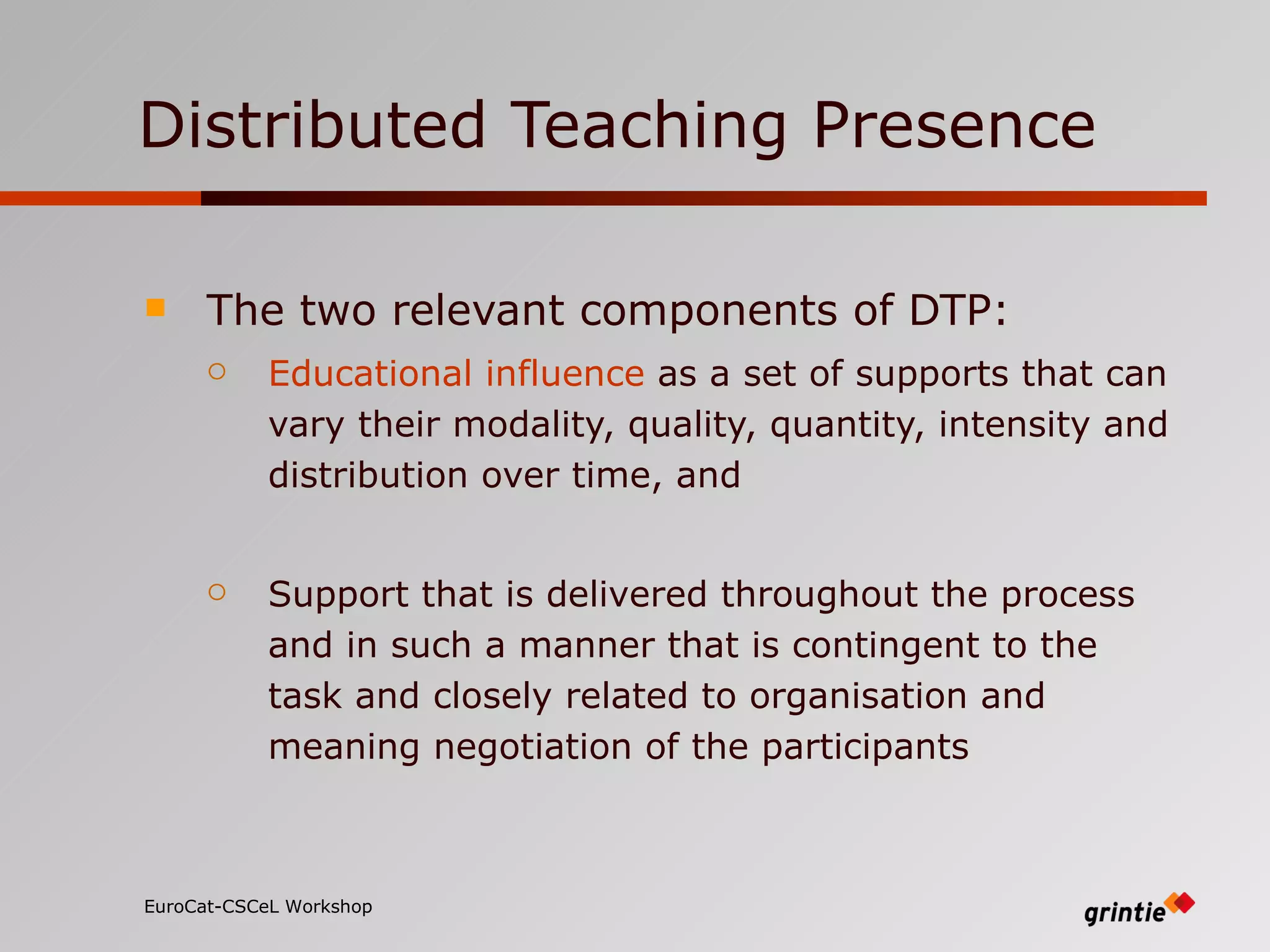 Distributed Teaching Presence The two relevant components of DTP: Educational influence  as a set of supports that can vary their modality, quality, quantity, intensity and distribution over time, and Support that is delivered throughout the process and in such a manner that is contingent to the task and closely related to  organisation  and meaning negotiation of the participants EuroCat-CSCeL Workshop   