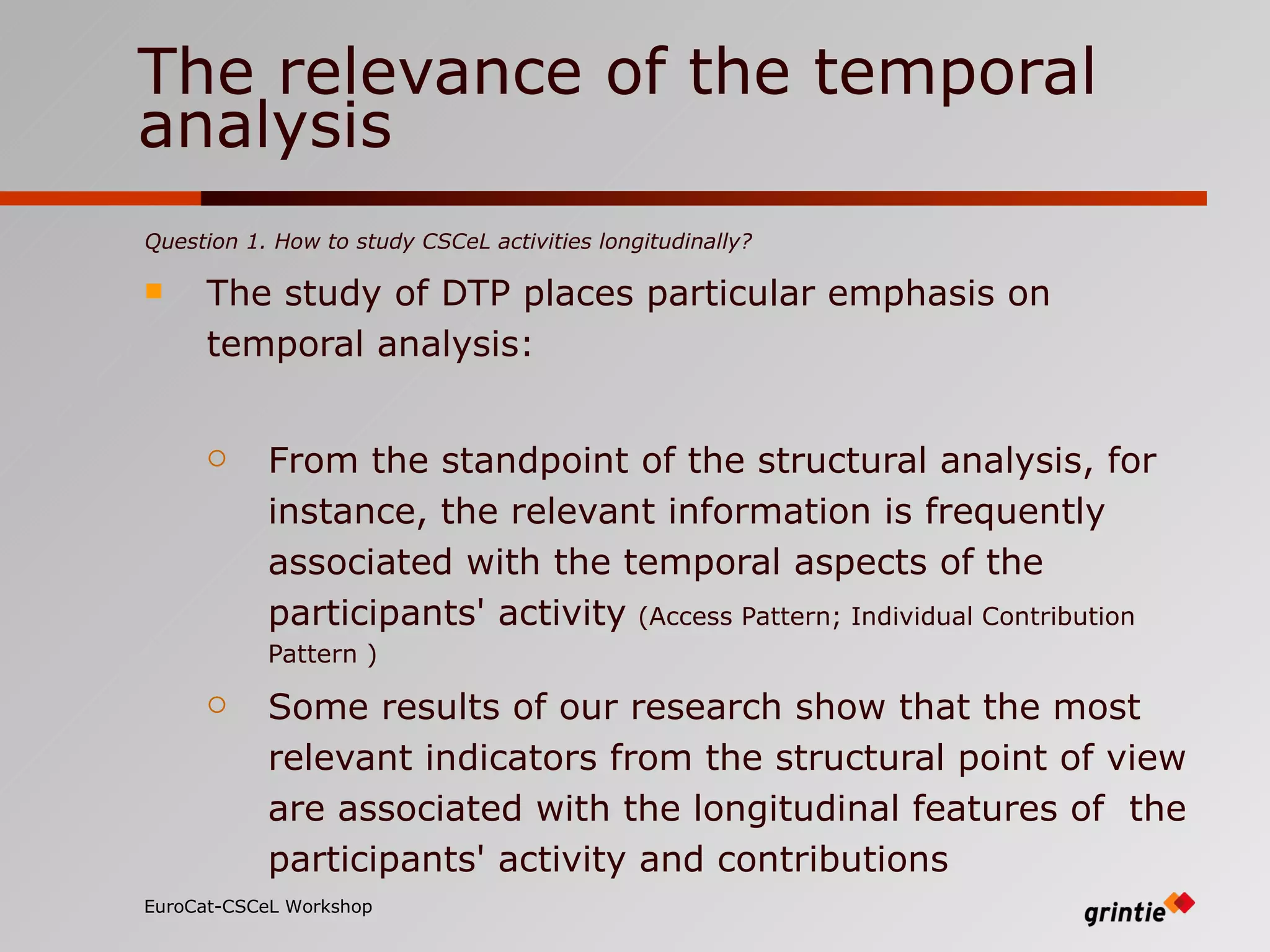 The relevance of the temporal analysis Question 1. How to study CSCeL activities longitudinally?  The study of DTP places particular emphasis on temporal analysis: From the standpoint of the structural analysis, for instance, the relevant information is frequently associated with the temporal aspects of the participants' activity   (Access Pattern; Individual Contribution Pattern ) Some results of our research show that the most relevant indicators from the structural point of view are associated with the longitudinal features of  the participants' activity and contributions   EuroCat-CSCeL Workshop   