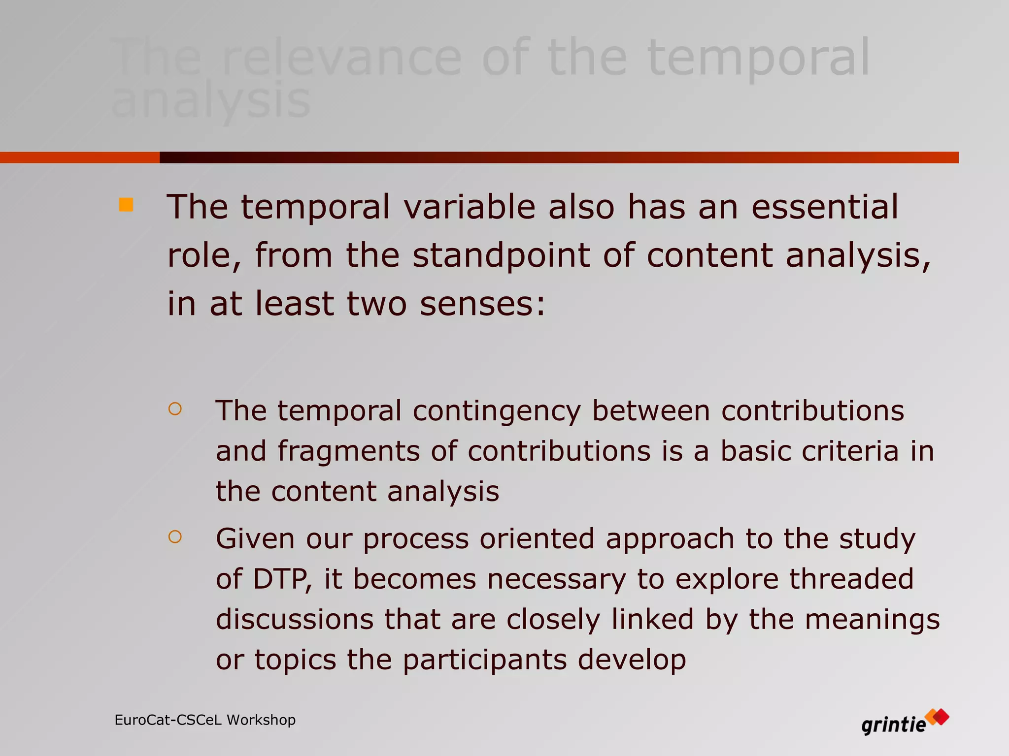 The relevance of the temporal analysis The temporal variable also has an essential role, from the standpoint of content analysis, in at least two senses: The temporal contingency between contributions and fragments of contributions is a basic criteria in the content analysis  Given our process oriented approach to the study of DTP, it becomes necessary to explore threaded discussions that are closely linked by the meanings or topics the participants develop   EuroCat-CSCeL Workshop   