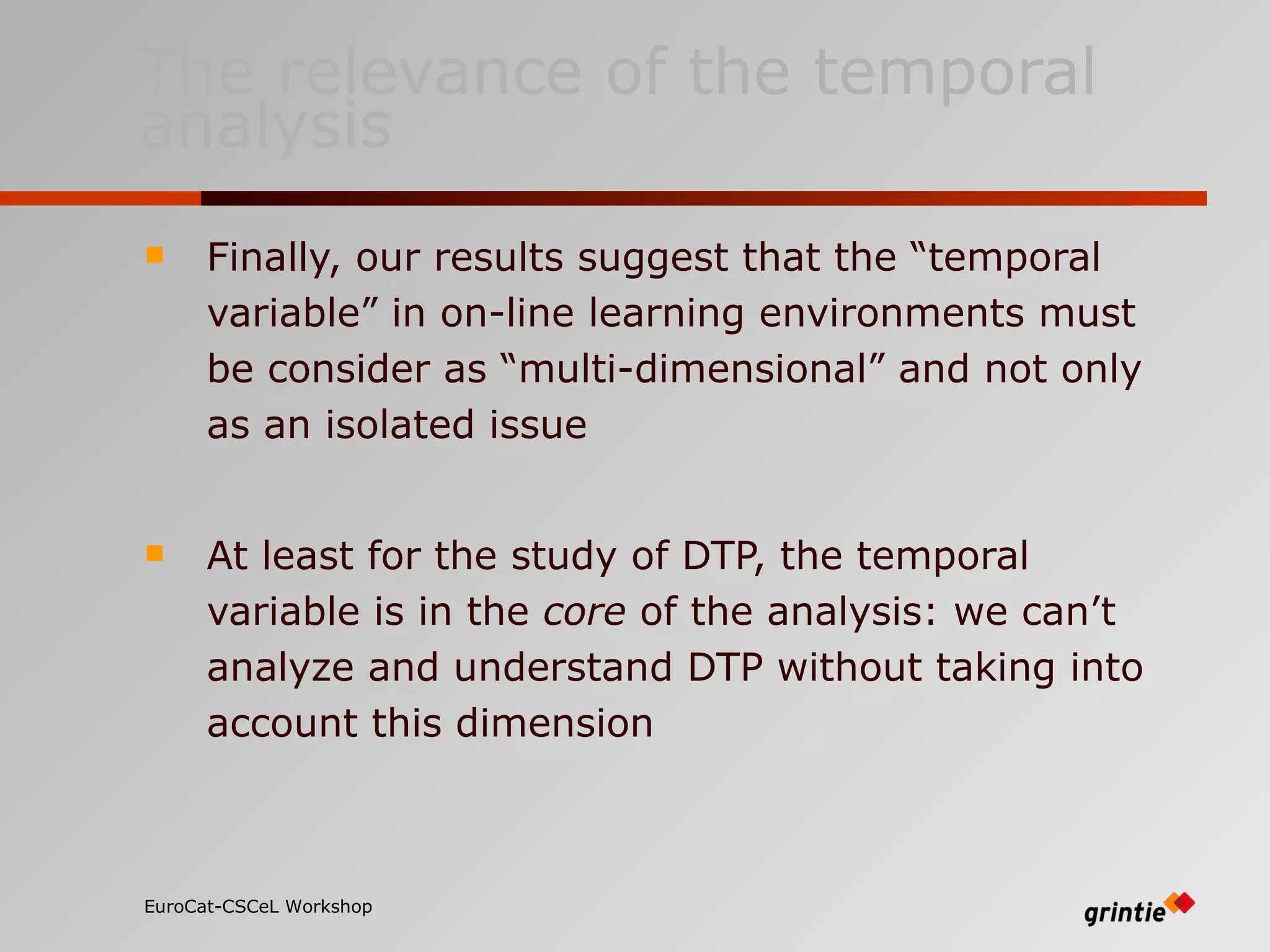 The relevance of the temporal analysis Finally, our results suggest that the “temporal variable” in on-line learning environments must be consider as “multi-dimensional” and not only as an isolated issue At least for the study of DTP, the temporal variable is in the  core  of the analysis: we can’t analyze and understand DTP without taking into account this dimension EuroCat-CSCeL Workshop   